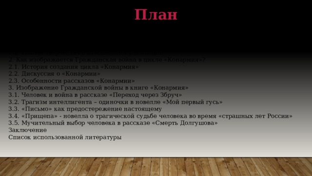 План Введение 1. Жизненный путь И. Бабеля 1.1. Детские и юношеские годы 1.2. Раннее творчество и отношение к революции 2. Как изображается Гражданская война в цикле «Конармия»? 2.1. История создания цикла «Конармия» 2.2. Дискуссия о «Конармии» 2.3. Особенности рассказов «Конармии» 3. Изображение Гражданской войны в книге «Конармия» 3.1. Человек и война в рассказе «Переход через Збруч» 3.2. Трагизм интеллигента – одиночки в новелле «Мой первый гусь» 3.3. «Письмо» как предостережение настоящему 3.4. «Прищепа» - новелла о трагической судьбе человека во время «страшных лет России» 3.5. Мучительный выбор человека в рассказе «Смерть Долгушова» Заключение Список использованной литературы 