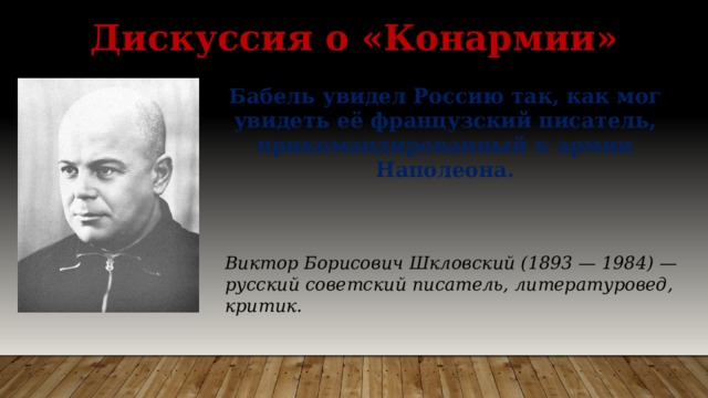 Дискуссия о «Конармии» Бабель увидел Россию так, как мог увидеть её французский писатель, прикомандированный к армии Наполеона. Виктор Борисович Шкловский (1893 — 1984) — русский советский писатель, литературовед, критик. 