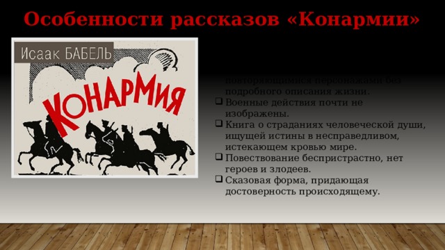 Особенности рассказов «Конармии» Связаны темой Гражданской войны, образом повествователя, который соединяет их вместе, и повторяющимися персонажами без подробного описания жизни. Военные действия почти не изображены. Книга о страданиях человеческой души, ищущей истины в несправедливом, истекающем кровью мире. Повествование беспристрастно, нет героев и злодеев. Сказовая форма, придающая достоверность происходящему. 