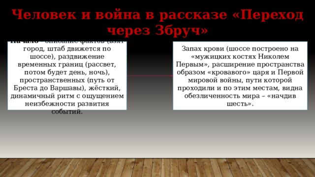 Человек и война в рассказе «Переход через Збруч» Начало - описание фактов (взят город, штаб движется по шоссе), раздвижение временных границ (рассвет, потом будет день, ночь), пространственных (путь от Бреста до Варшавы), жёсткий, динамичный ритм с ощущением неизбежности развития событий. Запах крови (шоссе построено на «мужицких костях Николем Первым», расширение пространства образом «кровавого» царя и Первой мировой войны, пути которой проходили и по этим местам, видна обезличенность мира – «начдив шесть». 