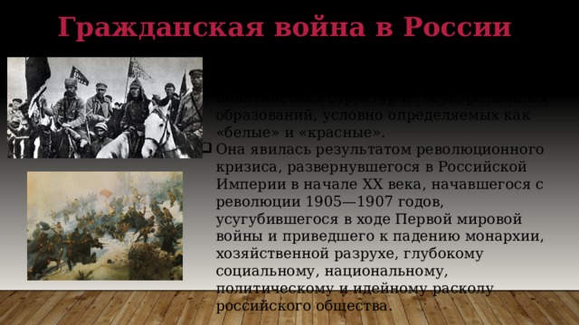 Гражданская война в России Это вооруженное противостояние в 1917-1922 гг. организованных военно-политических структур и государственных образований, условно определяемых как «белые» и «красные». Она явилась результатом революционного кризиса, развернувшегося в Российской Империи в начале XX века, начавшегося с революции 1905—1907 годов, усугубившегося в ходе Первой мировой войны и приведшего к падению монархии, хозяйственной разрухе, глубокому социальному, национальному, политическому и идейному расколу российского общества . 