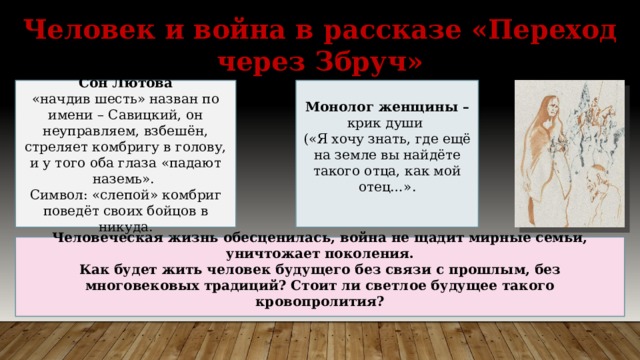 Человек и война в рассказе «Переход через Збруч» Сон Лютова Монолог женщины – «начдив шесть» назван по имени – Савицкий, он неуправляем, взбешён, стреляет комбригу в голову, и у того оба глаза «падают наземь». крик души Символ: «слепой» комбриг поведёт своих бойцов в никуда. («Я хочу знать, где ещё на земле вы найдёте такого отца, как мой отец…». Человеческая жизнь обесценилась, война не щадит мирные семьи, уничтожает поколения. Как будет жить человек будущего без связи с прошлым, без многовековых традиций? Стоит ли светлое будущее такого кровопролития?  