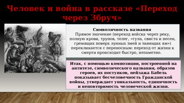 Человек и война в рассказе «Переход через Збруч» Символичность названия Прямое значение (переход войска через реку, полную крови, трупов, телег, «гула, свиста и песен, гремящих поверх лунных змей и зияющих ям») перекликается с переносным: переход от жизни к смерти происходит быстро, незаметно. Итак, с помощью композиции, построенной на антитезе, символического названия, образов героев, их поступков, пейзажа Бабель показывает бесчеловечность Гражданской войны, утверждает уникальность, единичность и неповторимость человеческой жизни. 