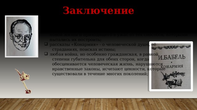 Заключение  Тема Гражданской войны как национальной трагедии – одна из главных в русской литературе; биография Бабеля – трагедия писателя, страстно мечтавшего о новой жизни и приходящего в ужас от тех способов, которыми пытались их построить; рассказы «Конармия» - о человеческой душе, её  страданиях, поисках истины; любая война, но особенно гражданская, в равной  степени губительна для обеих сторон, когда  обесценивается человеческая жизнь, нарушаются  нравственные законы, исчезают ценности, которые  существовали в течение многих поколений; 