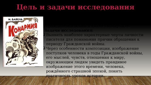 Цель и задачи исследования  Цель исследования: раскрыть особенности изображения Гражданской войны в цикле «Конармия».  Задачи исследования: Выявить наиболее характерные черты личности писателя для понимания причин обращения к периоду Гражданской войны. Через особенности композиции, изображение поступков человека в годы Гражданской войны, его мыслей, чувств, отношения к миру, окружающим людям увидеть правдивое изображение этого времени, человека, рождённого страшной эпохой, понять трагичность уроков истории. 