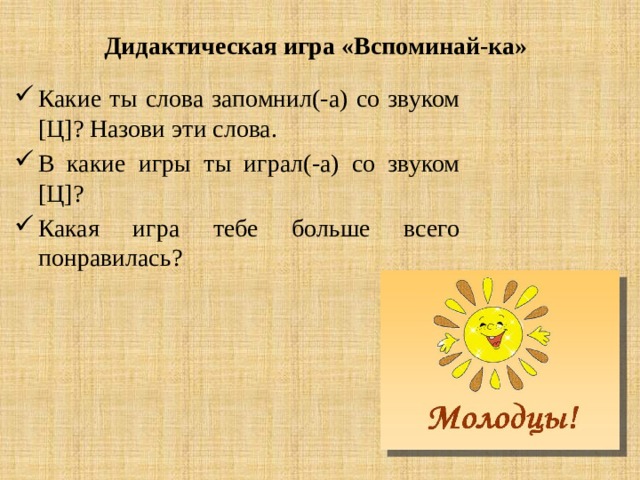 Дидактическая игра «Вспоминай-ка» Какие ты слова запомнил(-а) со звуком [Ц]? Назови эти слова. В какие игры ты играл(-а) со звуком [Ц]? Какая игра тебе больше всего понравилась? 