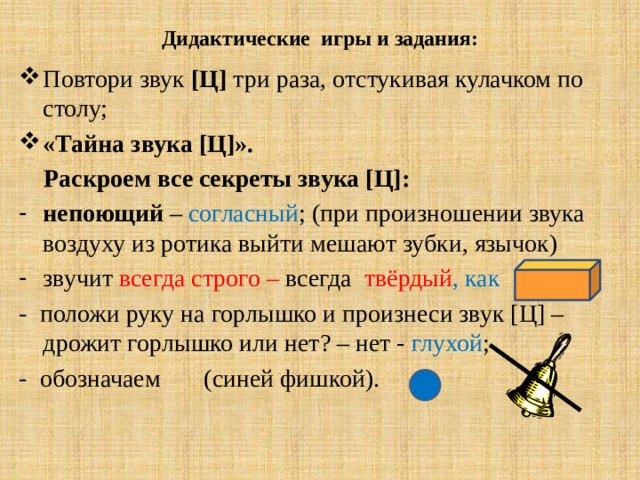 Дидактические игры и задания: Повтори звук [Ц] три раза, отстукивая кулачком по столу; «Тайна звука [Ц]».  Раскроем все секреты звука [Ц]: непоющий – согласный ; (при произношении звука воздуху из ротика выйти мешают зубки, язычок) звучит всегда строго – всегда твёрдый , как - положи руку на горлышко и произнеси звук [Ц] – дрожит горлышко или нет? – нет - глухой ; - обозначаем (синей фишкой). 