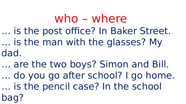 who – where … is the post office? In Baker Street. … is the man with the glasses? My dad. … are the two boys? Simon and Bill. … do you go after school? I go home. … is the pencil case? In the school bag? … is watching TV? Sandra and Leon. 