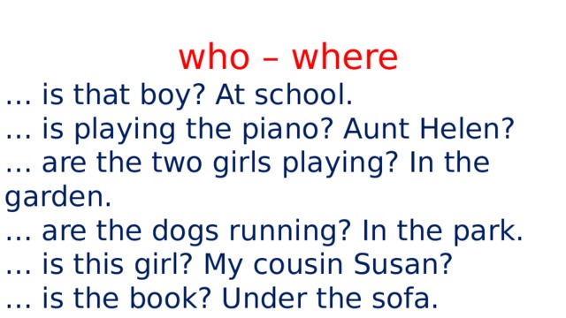who – where … is that boy? At school. … is playing the piano? Aunt Helen? … are the two girls playing? In the garden. … are the dogs running? In the park. … is this girl? My cousin Susan? … is the book? Under the sofa. 