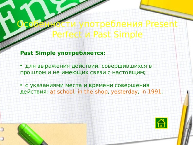 Особенности употребления Present Perfect и Past Simple Past Simple употребляется:  для выражения действий, совершившихся в прошлом и не имеющих связи с настоящим;  с указаниями места и времени совершения действия: at  school , in  the  shop , yesterday , in  1991 . 