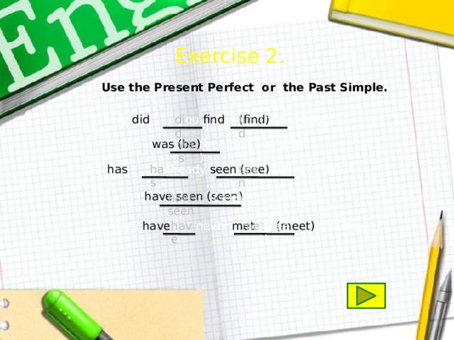 Exercise 2.  Use the Present Perfect or the Past Simple. did (find) find Where did you find  (find) the key? 2. He was (be) in Africa last year. (be) was 3. He has already seen (see) this film. has seen (see) 4. I have seen (seen) him this week. have seen (see) have 5. They have never met (meet) this man. met (meet) 