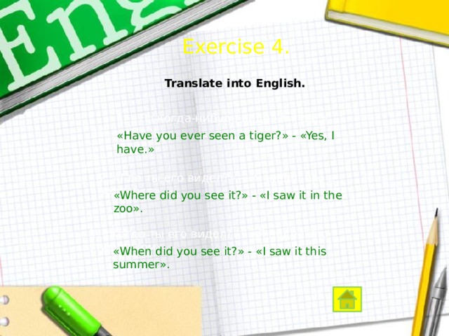  Exercise 4. Translate into English. 1. «Ты когда-нибудь видел тигра?» - «Да.» – «Have you ever seen a tiger?» - «Yes, I have.» 2. «Где ты его видел?» - «Я видел его в зоопарке». – «Where did you see it?» - «I saw it in the zoo». 3. «Когда ты его видел?» - «Я видел его этим летом». – «When did you see it?» - «I saw it this summer».  