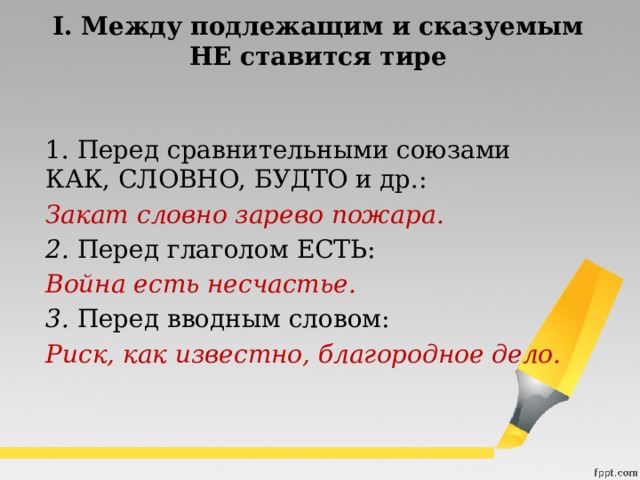 I. Между подлежащим и сказуемым  НЕ ставится тире  1. Перед сравнительными союзами КАК, СЛОВНО, БУДТО и др.:  Закат словно зарево пожара.  2.  Перед глаголом ЕСТЬ:  Война есть несчастье.  3. Перед вводным словом:  Риск, как известно, благородное дело.   