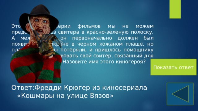 Этого героя серии фильмов мы не можем представить без свитера в красно-зеленую полоску. А между тем, он первоначально должен был появиться на экране в черном кожаном плаще, но плащ костюмеры потеряли, и пришлось помощнику оператора пожертвовать свой свитер, связанный для него его невестой. Назовите имя этого киногероя? Показать ответ Ответ:Фредди Крюгер из киносериала «Кошмары на улице Вязов» 