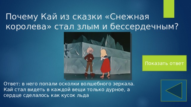 Почему Кай из сказки «Снежная королева» стал злым и бессердечным? Показать ответ Ответ: в него попали осколки волшебного зеркала. Кай стал видеть в каждой вещи только дурное, а сердце сделалось как кусок льда 