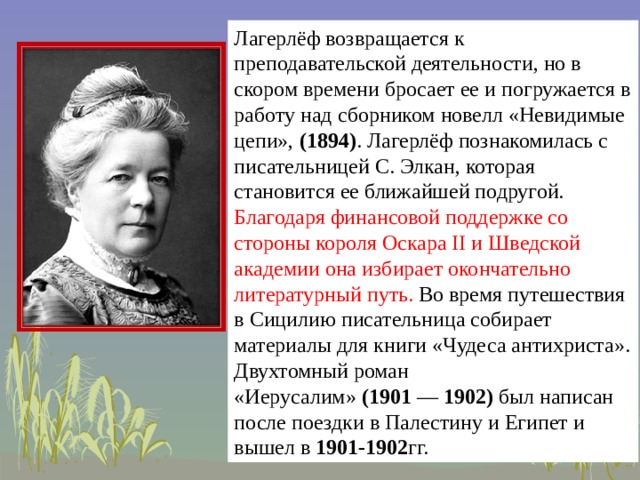 Лагерлёф возвращается к преподавательской деятельности, но в скором времени бросает ее и погружается в работу над сборником новелл «Невидимые цепи»,  (1894) . Лагерлёф познакомилась с писательницей С. Элкан, которая становится ее ближайшей подругой. Благодаря финансовой поддержке со стороны короля Оскара II и Шведской академии она избирает окончательно литературный путь. Во время путешествия в Сицилию писательница собирает материалы для книги «Чудеса антихриста». Двухтомный роман «Иерусалим»  (1901  —  1902)  был написан после поездки в Палестину и Египет и вышел в  1901-1902 гг.