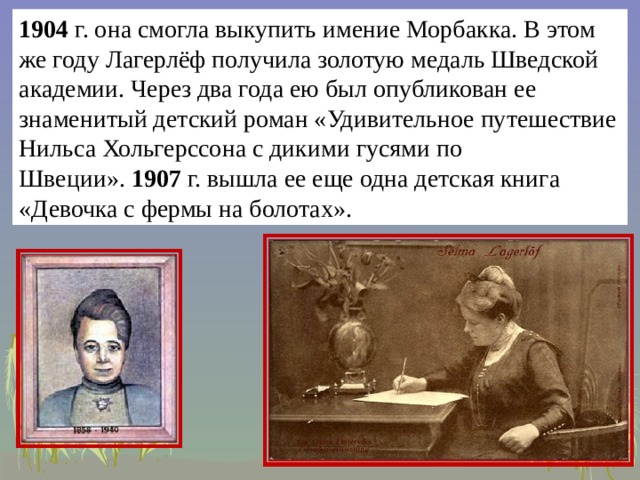 1904  г. она смогла выкупить имение Морбакка. В этом же году Лагерлёф получила золотую медаль Шведской академии. Через два года ею был опубликован ее знаменитый детский роман «Удивительное путешествие Нильса Хольгерссона с дикими гусями по Швеции».  1907  г. вышла ее еще одна детская книга «Девочка с фермы на болотах».