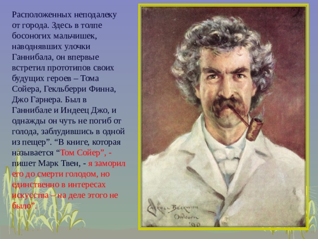 Расположенных неподалеку от города. Здесь в толпе босоногих мальчишек, наводнявших улочки Ганнибала, он впервые встретил прототипов своих будущих героев – Тома Сойера, Гекльберри Финна, Джо Гарнера. Был в Ганнибале и Индеец Джо, и однажды он чуть не погиб от голода, заблудившись в одной из пещер”. “В книге, которая называется “ Том Сойер”, - пишет Марк Твен, - я заморил его до смерти голодом, но единственно в интересах искусства – на деле этого не было”.