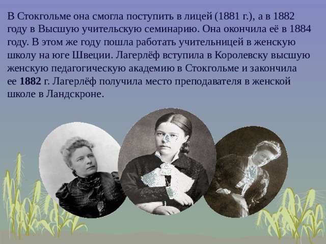 В Стокгольме она смогла поступить в лицей (1881 г.), а в 1882 году в Высшую учительскую семинарию. Она окончила её в 1884 году. В этом же году пошла работать учительницей в женскую школу на юге Швеции. Лагерлёф вступила в Королевску высшую женскую педагогическую академию в Стокгольме и закончила ее  1882  г. Лагерлёф получила место преподавателя в женской школе в Ландскроне.