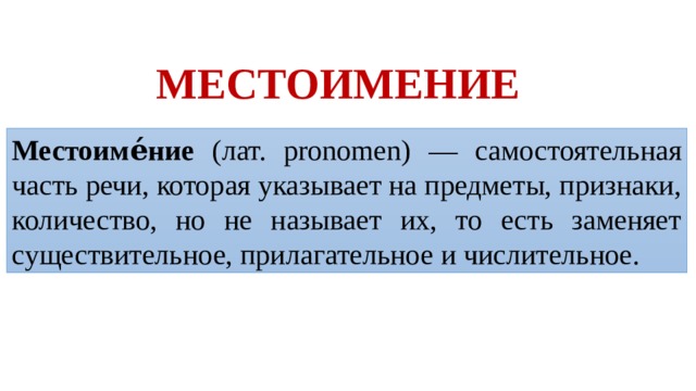 МЕСТОИМЕНИЕ Местоиме́ние (лат. pronomen) — самостоятельная часть речи, которая указывает на предметы, признаки, количество, но не называет их, то есть заменяет существительное, прилагательное и числительное.