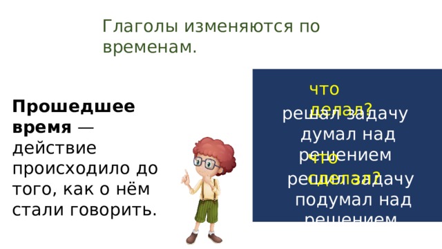 Глаголы изменяются по временам. что делал? Прошедшее время — действие происходило до того, как о нём стали говорить. решал задачу думал над решением что сделал? решил задачу  подумал над решением