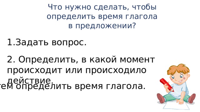 Что нужно сделать, чтобы определить время глагола в предложении? Задать вопрос. 2. Определить, в какой момент происходит или происходило действие. 3. Затем определить время глагола.