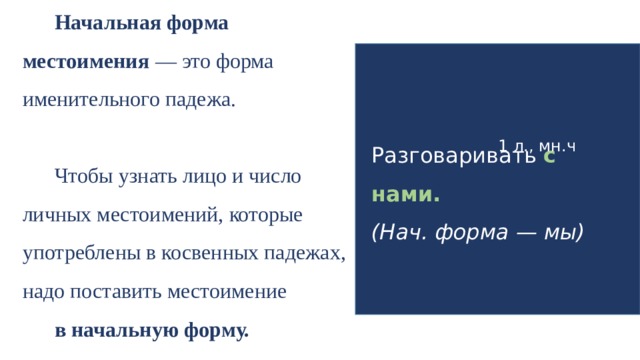 Начальная форма местоимения — это форма именительного падежа. Чтобы узнать лицо и число личных местоимений, которые употреблены в косвенных падежах, надо поставить местоимение в начальную форму. 1 л., мн.ч Разговаривать с нами. (Нач. форма — мы)