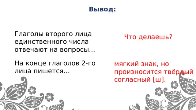 Вывод: Глаголы второго лица единственного числа отвечают на вопросы… Что делаешь? На конце глаголов 2-го лица пишется… мягкий знак, но произносится твёрдый согласный [ш].