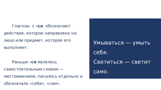 Глаголы с –ся обозначают действие, которое направлено на лицо или предмет, которое его выполняет. Раньше –ся являлось самостоятельным словом — местоимением, писалось отдельно и обозначало «себя», «сам». Умываться — умыть себя. Светиться — светит само.