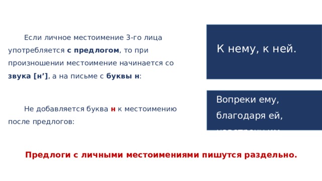 Если личное местоимение 3-го лица употребляется с предлогом , то при произношении местоимение начинается со звука [н’] , а на письме с буквы н : К нему, к ней. Вопреки ему, благодаря ей, навстречу им. Не добавляется буква н к местоимению после предлогов: Предлоги с личными местоимениями пишутся раздельно.