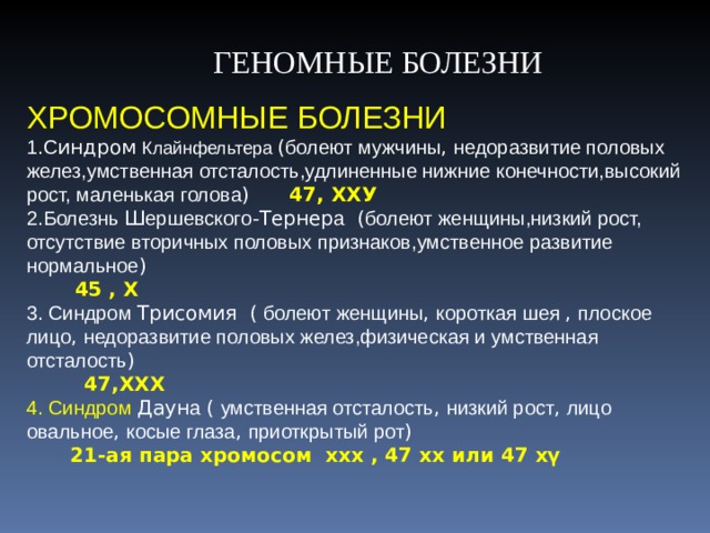  ГЕНОМНЫЕ БОЛЕЗНИ ХРОМОСОМНЫЕ БОЛЕЗНИ С индром Клайнфельтера ( болеют мужчины , недоразвитие половых желез,умственная отсталость,удлиненные нижние конечности,высокий рост, маленькая голова )  47, ХХУ Болезнь Ш ершевского -Тернер а ( болеют женщины,низкий рост, отсутствие вторичных половых признаков,умственное развитие нормальное )  45 , Х  Синдром Трисомия ( болеют женщины , короткая шея , плоское лицо , недоразвитие половых желез,физическая и умственная отсталость )    47,ХХХ 4. Синдром Даун а ( умственная отсталость , низкий рост , лицо овальное , косые глаза , приоткрытый рот )  21-ая пара хромосом ххх , 47 хх или 47 хү 