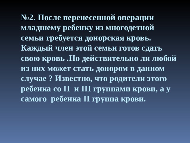 № 2. После перенесенной операции младшему ребенку из многодетной семьи требуется донорская кровь. Каждый член этой семьи готов сдать свою кровь .Но действительно ли любой из них может стать донором в данном случае ? Известно, что родители этого ребенка со II и III группами крови, а у самого  ребенка II группа крови. 