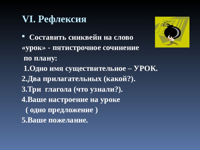 VI . Рефлексия Составить синквейн на слово «урок» - пятистрочное сочинение  по плану:  1.Одно имя существительное – УРОК. 2.Два прилагательных (какой?). 3.Три  глагола (что узнали?). 4.Ваше настроение на уроке  ( одно предложение ) 5.Ваше пожелание.  