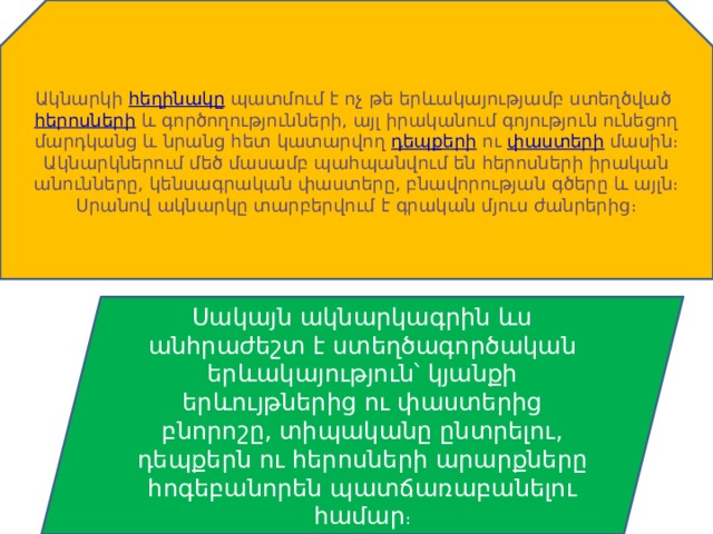 Ակնարկի  հեղինակը  պատմում է ոչ թե երևակայությամբ ստեղծված  հերոսների  և գործողությունների, այլ իրականում գոյություն ունեցող մարդկանց և նրանց հետ կատարվող  դեպքերի  ու  փաստերի  մասին։ Ակնարկներում մեծ մասամբ պահպանվում են հերոսների իրական անունները, կենսագրական փաստերը, բնավորության գծերը և այլն։ Սրանով ակնարկը տարբերվում է գրական մյուս ժանրերից։ Սակայն ակնարկագրին ևս անհրաժեշտ է ստեղծագործական երևակայություն՝ կյանքի երևույթներից ու փաստերից բնորոշը, տիպականը ընտրելու, դեպքերն ու հերոսների արարքները հոգեբանորեն պատճառաբանելու համար ։ 