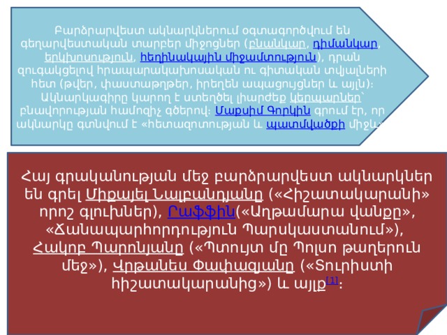 Բարձրարվեստ ակնարկներում օգտագործվում են գեղարվեստական տարբեր միջոցներ ( բնանկար ,  դիմանկար ,  երկխոսություն ,  հեղինակային միջամտություն ), դրան զուգակցելով հրապարակախոսական ու գիտական տվյալների հետ (թվեր, փաստաթղթեր, իրեղեն ապացույցներ և այլն)։ Ակնարկագիրը կարող է ստեղծել լիարժեք  կերպարներ ՝ բնավորության համոզիչ գծերով։  Մաքսիմ Գորկին  գրում էր, որ ակնարկը գտնվում է «հետազոտության և  պատմվածքի  միջև»։ Հայ գրականության մեջ բարձրարվեստ ակնարկներ են գրել  Միքայել Նալբանդյանը  («Հիշատակարանի» որոշ գլուխներ),  Րաֆֆին («Աղթամարա վանքը», «Ճանապարհորդություն Պարսկաստանում»),  Հակոբ Պարոնյանը  («Պտույտ մը Պոլսո թաղերուն մեջ»),  Վրթանես Փափազյանը  («Տուրիստի հիշատակարանից») և այլք [1] ։ 