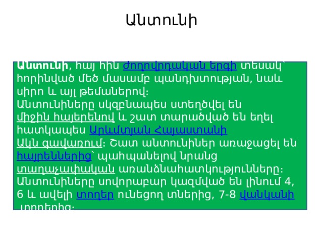 Անտունի   Անտունի , հայ հին  ժողովրդական երգի  տեսակ՝ հորինված մեծ մասամբ պանդխտության, նաև սիրո և այլ թեմաներով։ Անտունիները սկզբնապես ստեղծվել են  միջին հայերենով  և շատ տարածված են եղել հատկապես  Արևմտյան Հայաստանի   Ակն գավառում ։ Շատ անտունիներ առաջացել են  հայրեններից ՝ պահպանելով նրանց  տաղաչափական  առանձնահատկությունները։ Անտունիները սովորաբար կազմված են լինում 4, 6 և ավելի  տողեր  ունեցող տներից, 7-8  վանկանի  տողերից։ 