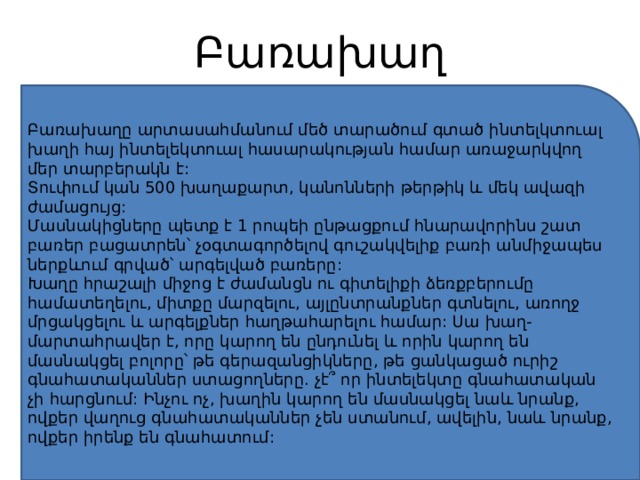 Բառախաղ Բառախաղը արտասահմանում մեծ տարածում գտած ինտելկտուալ խաղի հայ ինտելեկտուալ հասարակության համար առաջարկվող մեր տարբերակն է: Տուփում կան 500 խաղաքարտ, կանոնների թերթիկ և մեկ ավազի ժամացույց: Մասնակիցները պետք է 1 րոպեի ընթացքում հնարավորինս շատ բառեր բացատրեն՝ չօգտագործելով գուշակվելիք բառի անմիջապես ներքևում գրված՝ արգելված բառերը: Խաղը հրաշալի միջոց է ժամանցն ու գիտելիքի ձեռքբերումը համատեղելու, միտքը մարզելու, այլընտրանքներ գտնելու, առողջ մրցակցելու և արգելքներ հաղթահարելու համար: Սա խաղ-մարտահրավեր է, որը կարող են ընդունել և որին կարող են մասնակցել բոլորը՝ թե գերազանցիկները, թե ցանկացած ուրիշ գնահատականներ ստացողները. չէ՞ որ ինտելեկտը գնահատական չի հարցնում: Ինչու ոչ, խաղին կարող են մասնակցել նաև նրանք, ովքեր վաղուց գնահատականներ չեն ստանում, ավելին, նաև նրանք, ովքեր իրենք են գնահատում: 