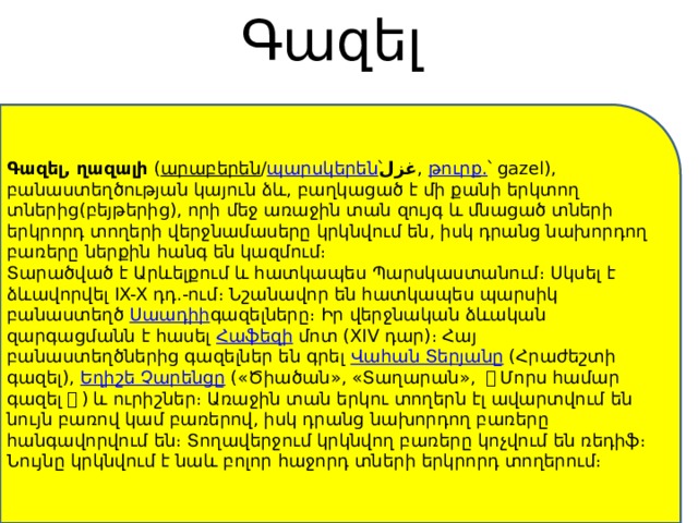 Գազել   Գազել, ղազալի  ( արաբերեն / պարսկերեն ՝  غزل ,  թուրք. ՝ gazel), բանաստեղծության կայուն ձև, բաղկացած է մի քանի երկտող տներից(բեյթերից), որի մեջ առաջին տան զույգ և մնացած տների երկրորդ տողերի վերջնամասերը կրկնվում են, իսկ դրանց նախորդող բառերը ներքին հանգ են կազմում։ Տարածված է Արևելքում և հատկապես Պարսկաստանում։ Սկսել է ձևավորվել IX-X դդ.-ում։ Նշանավոր են հատկապես պարսիկ բանաստեղծ  Սաադիի գազելները։ Իր վերջնական ձևական զարգացմանն է հասել  Հաֆեզի  մոտ (XIV դար)։ Հայ բանաստեղծներից գազելներ են գրել  Վահան Տերյանը  (Հրաժեշտի գազել),  Եղիշե Չարենցը  («Ծիածան», «Տաղարան», 《 Մորս համար գազել 》 ) և ուրիշներ։ Առաջին տան երկու տողերն էլ ավարտվում են նույն բառով կամ բառերով, իսկ դրանց նախորդող բառերը հանգավորվում են։ Տողավերջում կրկնվող բառերը կոչվում են ռեդիֆ։ Նույնը կրկնվում է նաև բոլոր հաջորդ տների երկրորդ տողերում։ 