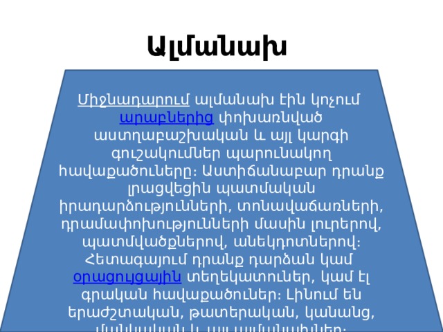 Ալմանախ   Միջնադարում   ալմանախ էին կոչում  արաբներից  փոխառնված աստղաբաշխական և այլ կարգի գուշակումներ պարունակող հավաքածուները։ Աստիճանաբար դրանք լրացվեցին պատմական իրադարձությունների, տոնավաճառների, դրամափոխությունների մասին լուրերով, պատմվածքներով, անեկդոտներով։ Հետագայում դրանք դարձան կամ  օրացույցային  տեղեկատուներ, կամ էլ գրական հավաքածուներ։ Լինում են երաժշտական, թատերական, կանանց, մանկական և այլ ալմանախներ։ 