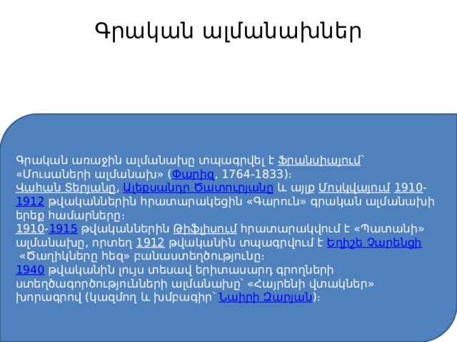 Գրական ալմանախներ   Գրական առաջին ալմանախը տպագրվել է  Ֆրանսիայում ` «Մուսաների ալմանախ» ( Փարիզ , 1764-1833)։ Վահան Տերյանը ,  Ալեքսանդր Ծատուրյանը  և այլք  Մոսկվայում   1910 - 1912  թվականներին հրատարակեցին «Գարուն» գրական ալմանախի երեք համարները։ 1910 - 1915  թվականներին  Թիֆլիսում  հրատարակվում է «Պատանի» ալմանախը, որտեղ  1912  թվականին տպագրվում է  Եղիշե Չարենցի  «Ծաղիկները հեզ» բանաստեղծությունը։ 1940   թվականին լույս տեսավ երիտասարդ գրողների ստեղծագործությունների ալմանախը՝ «Հայրենի վտակներ» խորագրով (կազմող և խմբագիր՝  Նաիրի Զարյան )։ 