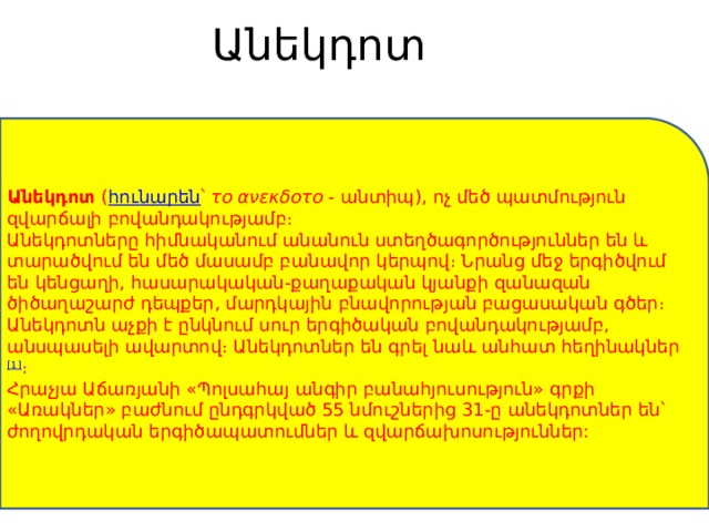 Անեկդոտ   Անեկդոտ  ( հունարեն ՝  το ανεκδοτо  - անտիպ), ոչ մեծ պատմություն զվարճալի բովանդակությամբ։ Անեկդոտները հիմնականում անանուն ստեղծագործություններ են և տարածվում են մեծ մասամբ բանավոր կերպով։ Նրանց մեջ երգիծվում են կենցաղի, հասարակական-քաղաքական կյանքի զանազան ծիծաղաշարժ դեպքեր, մարդկային բնավորության բացասական գծեր։ Անեկդոտն աչքի է ընկնում սուր երգիծական բովանդակությամբ, անսպասելի ավարտով։ Անեկդոտներ են գրել նաև անհատ հեղինակներ [1] ։ Հրաչյա Աճառյանի «Պոլսահայ անգիր բանահյուսություն» գրքի «Առակներ» բաժնում ընդգրկված 55 նմուշներից 31-ը անեկդոտներ են՝ ժողովրդական երգիծապատումներ և զվարճախոսություններ: 