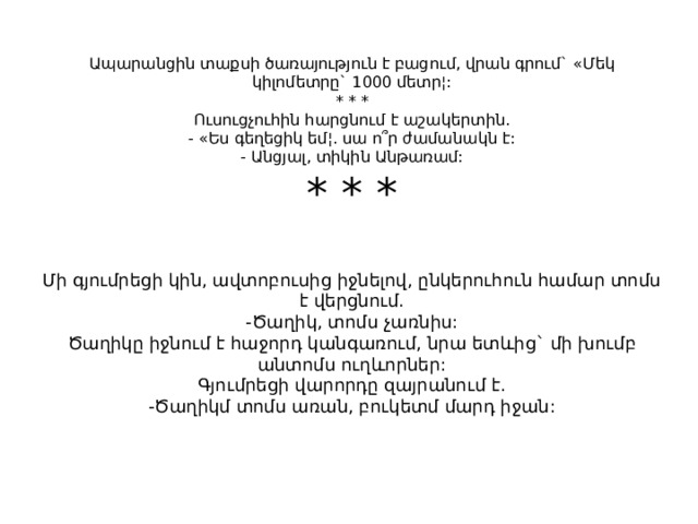 Ապարանցին տաքսի ծառայություն է բացում, վրան գրում` «Մեկ կիլոմետրը` 1000 մետր¦:  * * *  Ուսուցչուհին հարցնում է աշակերտին.  - «Ես գեղեցիկ եմ¦. սա ո՞ր ժամանակն է:  - Անցյալ, տիկին Անթառամ:  * * *   Մի գյումրեցի կին, ավտոբուսից իջնելով, ընկերուհուն համար տոմս է վերցնում.  -Ծաղիկ, տոմս չառնիս:  Ծաղիկը իջնում է հաջորդ կանգառում, նրա ետևից` մի խումբ անտոմս ուղևորներ:  Գյումրեցի վարորդը զայրանում է.  -Ծաղիկմ տոմս առան, բուկետմ մարդ իջան: 