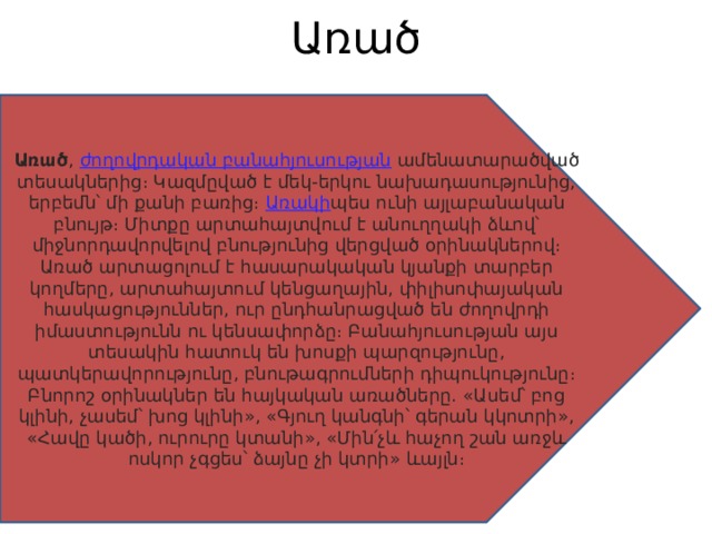 Առած   Առած ,  ժողովրդական բանահյուսության  ամենատարածված տեսակներից։ Կազմըված է մեկ-երկու նախադասությունից, երբեմն՝ մի քանի բառից։  Առակի պես ունի այլաբանական բնույթ։ Միտքը արտահայտվում է անուղղակի ձևով՝ միջնորդավորվելով բնությունից վերցված օրինակներով։ Առած արտացոլում է հասարակական կյանքի տարբեր կողմերը, արտահայտում կենցաղային, փիլիսոփայական հասկացություններ, ուր ընդհանրացված են ժողովրդի իմաստությունն ու կենսափորձը։ Բանահյուսության այս տեսակին հատուկ են խոսքի պարզությունը, պատկերավորությունը, բնութագրումների դիպուկությունը։ Բնորոշ օրինակներ են հայկական առածները. «Ասեմ՝ բոց կլինի, չասեմ՝ խոց կլինի», «Գյուղ կանգնի՝ գերան կկոտրի», «Հավը կածի, ուրուրը կտանի», «Մին՛չև հաչող շան առջև ոսկոր չգցես՝ ձայնը չի կտրի» ևայլն։ 