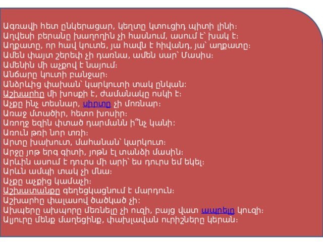 Ագռավի հետ ընկերացար, կեղտը կտուցիդ պիտի լինի։ Աղվեսի բերանը խաղողին չի հասնում, ասում է՝ խակ է։ Աղքատը, որ հավ կուտե, յա հավն է հիվանդ, յա՝ աղքատը։ Ամեն փայտ շերեփ չի դառնա, ամեն սար՝ Մասիս։ Ամենին մի աչքով է նայում։ Անճարը կուտի բանջար։ Անձրևից փախան՝ կարկուտի տակ ընկան: Աշխարհը   մի խոսքի է, ժամանակը ոսկի է։ Աչքը ինչ տեսնար,  սիրտը  չի մոռնար։ Առաջ մտածիր, հետո խոսիր։ Առողջ եզին փտած դարմանն ի՞նչ կանի: Առուն թռի նոր տռի։ Արտը խախուտ, մահանան՝ կարկուտ։ Արջը յոթ երգ գիտի, յոթն էլ տանձի մասին։ Արևին ասում է դուրս մի արի՝ ես դուրս եմ եկել։ Արևն ամպի տակ չի մնա։ Աչքը աչքից կամաչի։ Աշխատանքը   գեղեցկացնում է մարդուն։ Աշխարհը փալասով ծածկած չի: Ախպերը ախպորը մեռնելը չի ուզի, բայց վատ  ապրելը  կուզի։ Ալյուրը մենք մաղեցինք, փախլավան ուրիշները կերան։ 