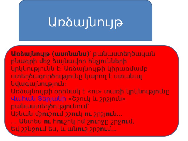 Առձայնույթ Առձայնույթ (ասոնանս) ՝ բանաստեղծական բնագրի մեջ ձայնավոր հնչյունների կրկնությունն է։ Առձայնույթի կիրառմամբ ստեղծագործությունը կարող է ստանալ նվագայնություն։ Առձայնույթի օրինակ է «ու» տառի կրկնությունը  Վահան Տերյանի  «Շշուկ և շրշյուն» բանաստեղծությունում՝ Աշնան մշ ու շ ու մ շշ ու կ  ու  շրշյ ու ն... ... Անտես  ու  հ ու շիկ իմ շ ու րջը շրջ ու մ, Եվ շշնջ ու մ ես, և ան ու շ շրշ ու մ... 