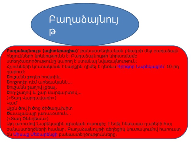 Բաղաձայնույթ Բաղաձայնույթ (ալիտերացիա) ՝ բանաստեղծական բնագրի մեջ բաղաձայն հնչյունների կրկնությունն է։ Բաղաձայնույթի կիրառմամբ ստեղծագործությունը կարող է ստանալ նվագայնություն։ Հչյունների կուտակման հնարքին դիմել է դեռևս  Գրիգոր Նարեկացին ՝ 10-րդ դարում։ Շ ու շ անն  շ ողէր հովտին, Շ ող շ ողէր դէմ արեգականն... Շ ու շ անն  շ աղով լցեալ, Շ ող- շ աղով և  շ ար մարգարտով... («Տաղ Վարդավառի») Կամ՝ Աչքն  ծ ով ի  ծ ոց ծի ծ աղախիտ Ծ աւալանայր յառաւօտուն... («Տաղ Ծննդեան») Այդ առումով Նարեկացին գրական ուսուցիչ է եղել հետագա դարերի հայ բանաստեղծների համար։ Բաղաձայնույթի գեղեցիկ կուտակումով հարուստ են  Միսաք Մեծարենցի  բանաստեղծությունները։ 