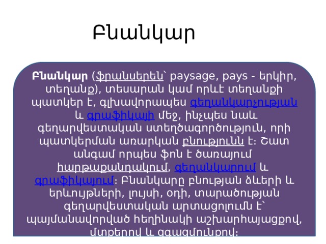 Բնանկար Բնանկար  ( ֆրանսերեն ՝ paysage, pays - երկիր, տեղանք), տեսարան կամ որևէ տեղանքի պատկեր է, գլխավորապես  գեղանկարչության  և  գրաֆիկայի  մեջ, ինչպես նաև գեղարվեստական ստեղծագործություն, որի պատկերման առարկան  բնությունն  է։ Շատ անգամ որպես ֆոն է ծառայում  հարթաքանդակում ,  գեղանկարում  և  գրաֆիկայում ։ Բնանկարը բնության ձևերի և երևույթների, լույսի, օդի, տարածության գեղարվեստական արտացոլումն է՝ պայմանավորված հեղինակի աշխարհայացքով, մտքերով և զգացմունքով։ 