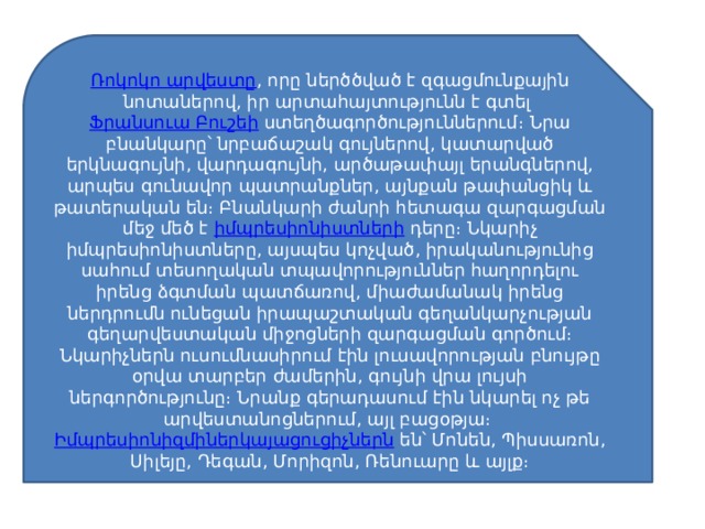 Ռոկոկո արվեստը , որը ներծծված է զգացմունքային նոտաներով, իր արտահայտությունն է գտել  Ֆրանսուա Բուշեի  ստեղծագործություններում։ Նրա բնանկարը՝ նրբաճաշակ գույներով, կատարված երկնագույնի, վարդագույնի, արծաթափայլ երանգներով, արպես գունավոր պատրանքներ, այնքան թափանցիկ և թատերական են։ Բնանկարի ժանրի հետագա զարգացման մեջ մեծ է  իմպրեսիոնիստների  դերը։ Նկարիչ իմպրեսիոնիստները, այսպես կոչված, իրականությունից սահում տեսողական տպավորություններ հաղորդելու իրենց ձգտման պատճառով, միաժամանակ իրենց ներդրումն ունեցան իրապաշտական գեղանկարչության գեղարվեստական միջոցների զարգացման գործում։ Նկարիչներն ուսումնասիրում էին լուսավորության բնույթը օրվա տարբեր ժամերին, գույնի վրա լույսի ներգործությունը։ Նրանք գերադասում էին նկարել ոչ թե արվեստանոցներում, այլ բացօթյա։  Իմպրեսիոնիզմիներկայացուցիչներն  են՝ Մոնեն, Պիսսառոն, Սիլեյը, Դեգան, Մորիզոն, Ռենուարը և այլք։ 