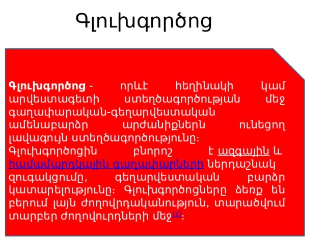 Գլուխգործոց   Գլուխգործոց  - որևէ հեղինակի կամ արվեստագետի ստեղծագործության մեջ գաղափարական-գեղարվեստական ամենաբարձր արժանիքներն ունեցող լավագույն ստեղծագործությունը։ Գլուխգործոցին բնորոշ է  ազգային  և  համամարդկային գաղափարների  ներդաշնակ զուգակցումը, գեղարվեստական բարձր կատարելությունը։ Գլուխգործոցները ձեռք են բերում լայն ժողովրդականություն, տարածվում տարբեր ժողովուրդների մեջ [1] ։ 