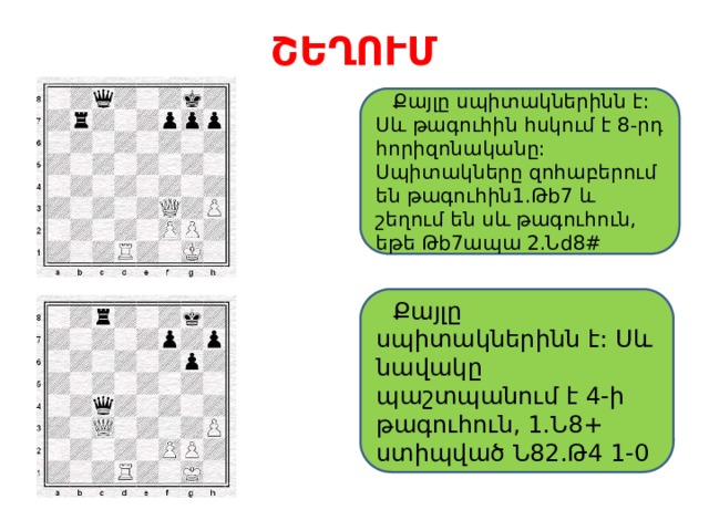 ՇԵՂՈՒՄ  Քայլը սպիտակներինն է: Սև թագուհին հսկում է 8-րդ հորիզոնականը: Սպիտակները զոհաբերում են թագուհին1.Թb7 և շեղում են սև թագուհուն, եթե Թb7ապա 2.Նd8#  Քայլը սպիտակներինն է: Սև նավակը պաշտպանում է 4-ի թագուհուն, 1.Ն8+ ստիպված Ն82.Թ4 1-0 